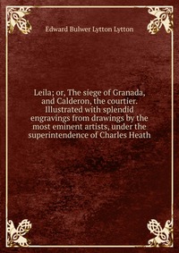 Leila; or, The siege of Granada, and Calderon, the courtier. Illustrated with splendid engravings from drawings by the most eminent artists, under the superintendence of Charles Heath