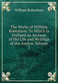 The Works of William Robertson: To Which Is Prefixed an Account of His Life and Writings of the Author, Volume 5