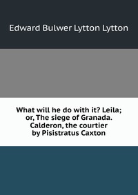 What will he do with it? Leila; or, The siege of Granada. Calderon, the courtier by Pisistratus Caxton