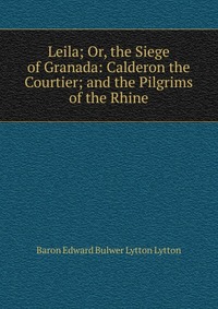 Leila; Or, the Siege of Granada: Calderon the Courtier; and the Pilgrims of the Rhine