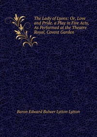 The Lady of Lyons: Or, Love and Pride. a Play in Five Acts, As Performed at the Theatre Royal, Covent Garden