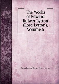 The Works of Edward Bulwer Lytton (Lord Lytton), Volume 6