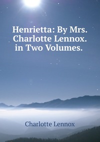 Henrietta: By Mrs. Charlotte Lennox. in Two Volumes