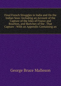 Final French Struggles in India and On the Indian Seas: Including an Account of the Capture of the Isles of France and Bourbon, and Sketches of the . That Capture : With an Appendix Containin