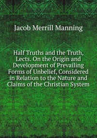 Half Truths and the Truth, Lects. On the Origin and Development of Prevailing Forms of Unbelief, Considered in Relation to the Nature and Claims of the Christian System