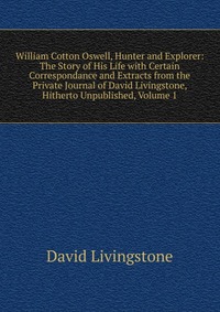 William Cotton Oswell, Hunter and Explorer: The Story of His Life with Certain Correspondance and Extracts from the Private Journal of David Livingstone, Hitherto Unpublished, Volume 1