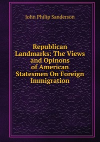 Republican Landmarks: The Views and Opinons of American Statesmen On Foreign Immigration