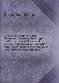 The British Empire in the Nineteenth Century: Its Progress and Expansion at Home and Abroad, Comprising a Description and History of the British Colonies and Dependencies, Volume 5