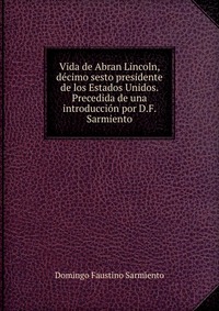 Vida de Abran Lincoln, decimo sesto presidente de los Estados Unidos. Precedida de una introduccion por D.F. Sarmiento