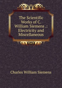 The Scientific Works of C. William Siemens .: Electricity and Miscellaneous