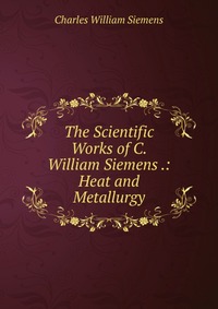 The Scientific Works of C. William Siemens .: Heat and Metallurgy