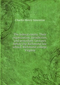 The federal courts. Their organization, jurisdiction, and procedure. Lectures before the Richmond law school, Richmond college, Virginia