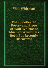 The Uncollected Poetry and Prose of Walt Whitman: Much of Which Has Been But Recently Discovered