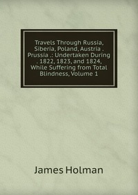 Travels Through Russia, Siberia, Poland, Austria . Prussia .: Undertaken During . 1822, 1823, and 1824, While Suffering from Total Blindness, Volume 1