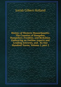 History of Western Massachusetts: The Counties of Hampden, Hampshire, Franklin, and Berkshire. Embracing an Outline Aspects and Leading Interests, and . Its One Hundred Towns, Volume 2, part 