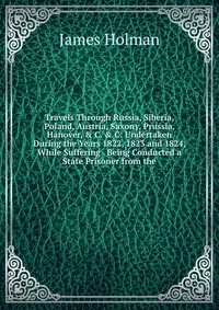 Travels Through Russia, Siberia, Poland, Austria, Saxony, Prussia, Hanover, & C. & C: Undertaken During the Years 1822, 1823 and 1824, While Suffering . Being Conducted a State Prison