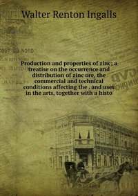 Production and properties of zinc; a treatise on the occurrence and distribution of zinc ore, the commercial and technical conditions affecting the . and uses in the arts, together with a his