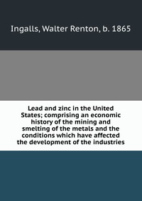 Lead and zinc in the United States; comprising an economic history of the mining and smelting of the metals and the conditions which have affected the development of the industries