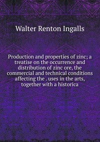 Production and properties of zinc; a treatise on the occurrence and distribution of zinc ore, the commercial and technical conditions affecting the . uses in the arts, together with a histori