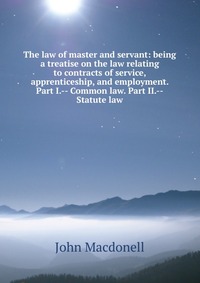 The law of master and servant: being a treatise on the law relating to contracts of service, apprenticeship, and employment. Part I.-- Common law. Part II.--Statute law