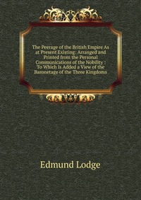 The Peerage of the British Empire As at Present Existing: Arranged and Printed from the Personal Communications of the Nobility : To Which Is Added a View of the Baronetage of the Three Kingd