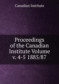 Proceedings of the Canadian Institute Volume v. 4-5 1885/87