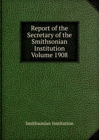 Report of the Secretary of the Smithsonian Institution Volume 1908