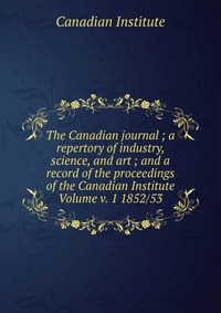 The Canadian journal ; a repertory of industry, science, and art ; and a record of the proceedings of the Canadian Institute Volume v. 1 1852/53