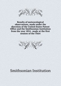 Results of meteorological observations, made under the direction of the United States Patent Office and the Smithsonian Institution from the year 1854 . made at the first session of the Thirt