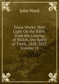 Zions Works: New Light On the Bible, from the Coming of Shiloh, the Spirit of Truth, 1828-1837, Volume 12