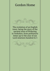 The evolution of an English town: being the story of the ancient town of Pickering in Yorkshire, from prehistoric times up to the year of our Lord nineteen hundred & 5