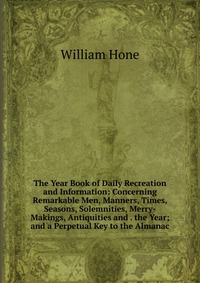 The Year Book of Daily Recreation and Information: Concerning Remarkable Men, Manners, Times, Seasons, Solemnities, Merry-Makings, Antiquities and . the Year; and a Perpetual Key to the Alman