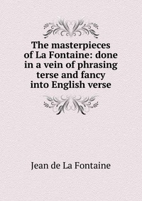 The masterpieces of La Fontaine: done in a vein of phrasing terse and fancy into English verse