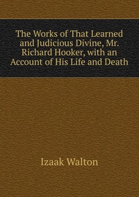 The Works of That Learned and Judicious Divine, Mr. Richard Hooker, with an Account of His Life and Death