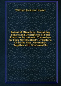 Botanical Miscellany: Containing Figures and Descriptions of Such Plants As Recommend Themselves by Their Novelty, Rarity, Or History, Or by the Uses . Oeconomy; Together with Occasional Bo