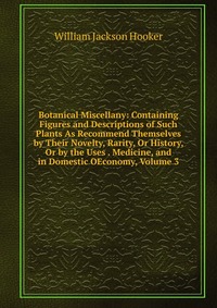 Botanical Miscellany: Containing Figures and Descriptions of Such Plants As Recommend Themselves by Their Novelty, Rarity, Or History, Or by the Uses . Medicine, and in Domestic OEconomy, Vol