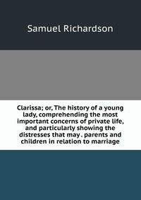 Clarissa; or, The history of a young lady, comprehending the most important concerns of private life, and particularly showing the distresses that may . parents and children in relation to ma