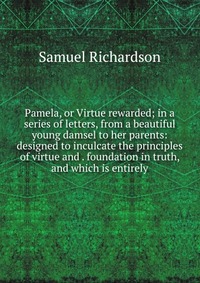 Pamela, or Virtue rewarded; in a series of letters, from a beautiful young damsel to her parents: designed to inculcate the principles of virtue and . foundation in truth, and which is entire