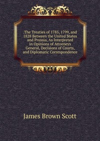 .The Treaties of 1785, 1799, and 1828 Between the United States and Prussia, As Interpreted in Opinions of Attorneys General, Decisions of Courts, and Diplomatic Correspondence