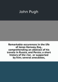 Remarkable occurences in the life of Jonas Hanway, Esq., comprehending an abstract of his travels in Russia, and Persia; a short history of the rise . or supported by him; several anecdotes