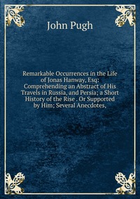 Remarkable Occurrences in the Life of Jonas Hanway, Esq: Comprehending an Abstract of His Travels in Russia, and Persia; a Short History of the Rise . Or Supported by Him; Several Anecdotes