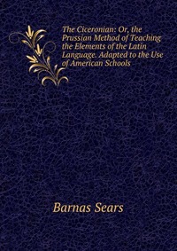 The Ciceronian: Or, the Prussian Method of Teaching the Elements of the Latin Language. Adapted to the Use of American Schools