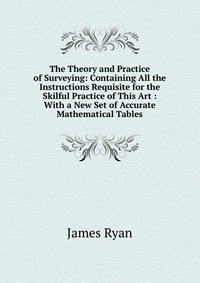 The Theory and Practice of Surveying: Containing All the Instructions Requisite for the Skilful Practice of This Art : With a New Set of Accurate Mathematical Tables