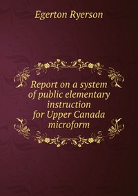 Report on a system of public elementary instruction for Upper Canada microform