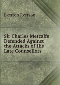 Sir Charles Metcalfe Defended Against the Attacks of His Late Counsellors