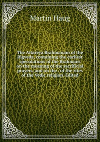 The Aitareya Brahmanam of the Rigveda, containing the earliest speculations of the Brahmans on the meaning of the sacrificial prayers, and on the . of the rites of the Vedic religion. Edited