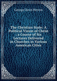 The Christian State: A Political Vision of Christ ; a Course of Six Lectures Delivered in Churches in Various American Cities