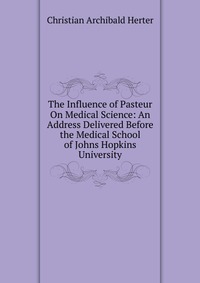 The Influence of Pasteur On Medical Science: An Address Delivered Before the Medical School of Johns Hopkins University