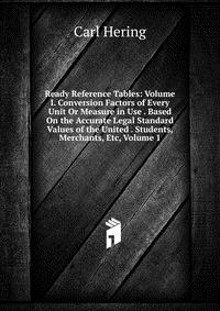 Ready Reference Tables: Volume I. Conversion Factors of Every Unit Or Measure in Use . Based On the Accurate Legal Standard Values of the United . Students, Merchants, Etc, Volume 1