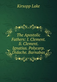 The Apostolic Fathers: I. Clement. Ii. Clement. Ignatius. Polycarp. Didache. Barnabas